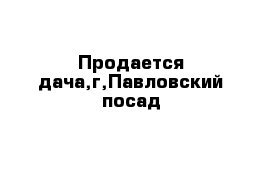 Продается дача,г,Павловский посад